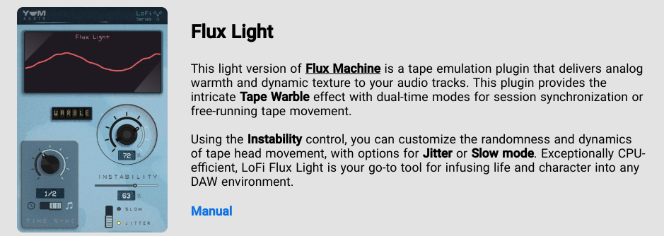 Flux Light - This light version of Flux Machine is a tape emulation plugin that delivers analog warmth and dynamic texture to your audio tracks. This plugin provides the intricate Tape Warble effect with dual-time modes for session synchronization or free-running tape movement. Using the Instability control, you can customize the randomness and dynamics of tape head movement, with options for Jitter or Slow mode. Exceptionally CPI-efficient, LoFi Flux Light is your go-to tool for infusing life and character into any DAW environment.